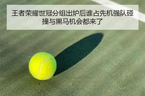 王者荣耀世冠分组出炉后谁占先机强队碰撞与黑马机会都来了